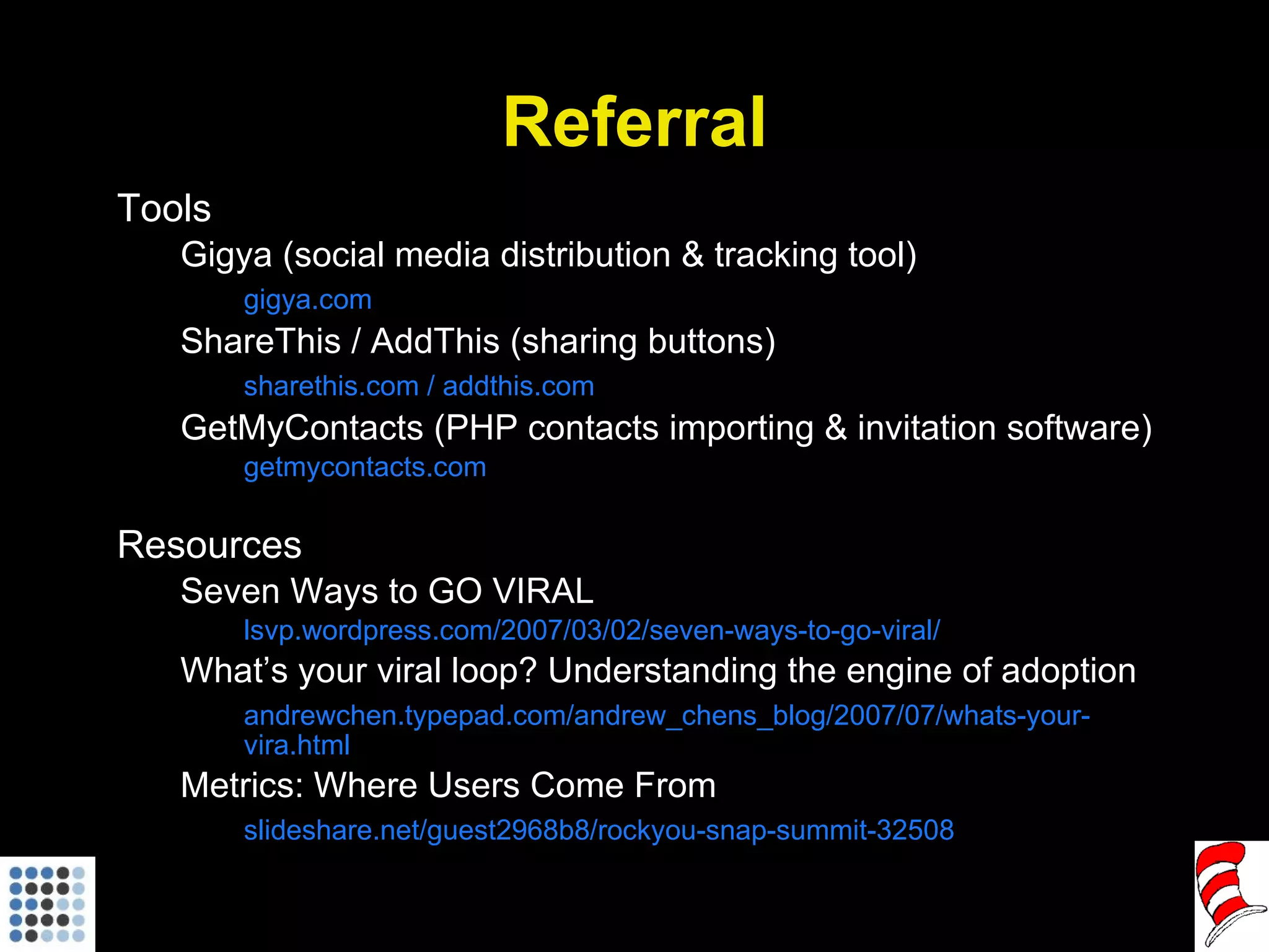 Referral Tools Gigya (social media distribution & tracking tool) gigya.com ShareThis / AddThis (sharing buttons) sharethis.com / addthis.com GetMyContacts (PHP contacts importing & invitation software) getmycontacts.com Resources Seven Ways to GO VIRAL lsvp.wordpress.com/2007/03/02/seven-ways-to-go-viral/ What’s your viral loop? Understanding the engine of adoption andrewchen.typepad.com/andrew_chens_blog/2007/07/whats-your-vira.html Metrics: Where Users Come From slideshare.net/guest2968b8/rockyou-snap-summit-32508 