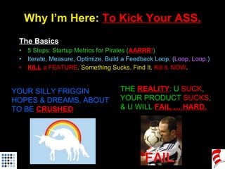 Why I’m Here:  To Kick Your ASS. <ul><li>The Basics </li></ul><ul><li>5 Steps: Startup Metrics for Pirates ( AARRR ! ) </l...