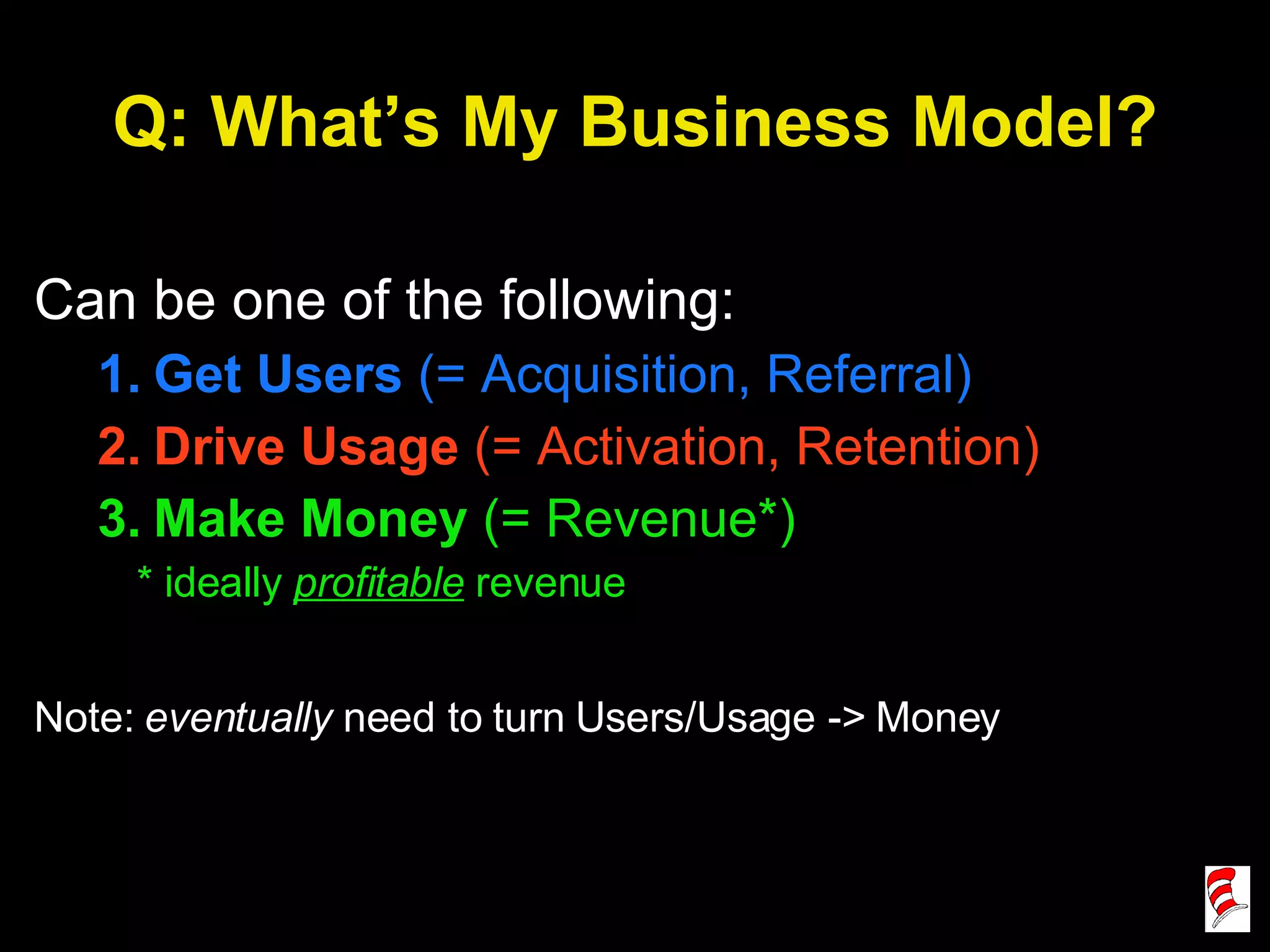 Q: What’s My Business Model? Can be one of the following: Get Users  (= Acquisition, Referral) Drive Usage  (= Activation, Retention) Make Money  (= Revenue*) * ideally  profitable   revenue Note:  eventually  need to turn Users/Usage -> Money 
