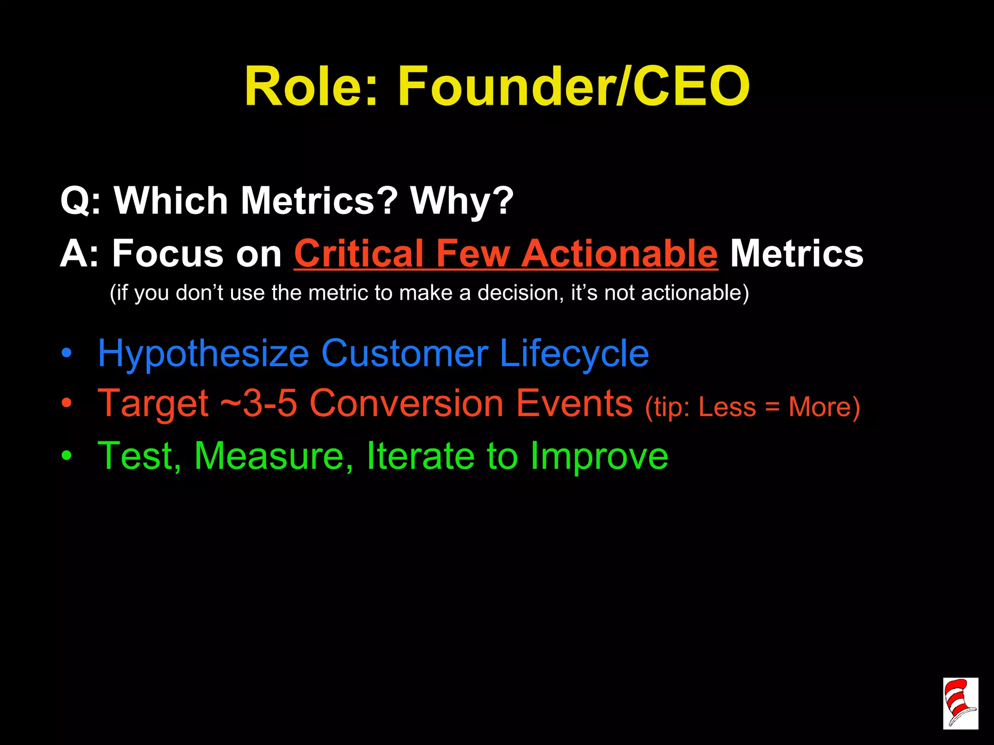 Role: Founder/CEO Q: Which Metrics? Why? A: Focus on  Critical Few Actionable  Metrics (if you don’t use the metric to make a decision, it’s not actionable) Hypothesize Customer Lifecycle Target ~3-5 Conversion Events  (tip: Less = More) Test, Measure, Iterate to Improve 