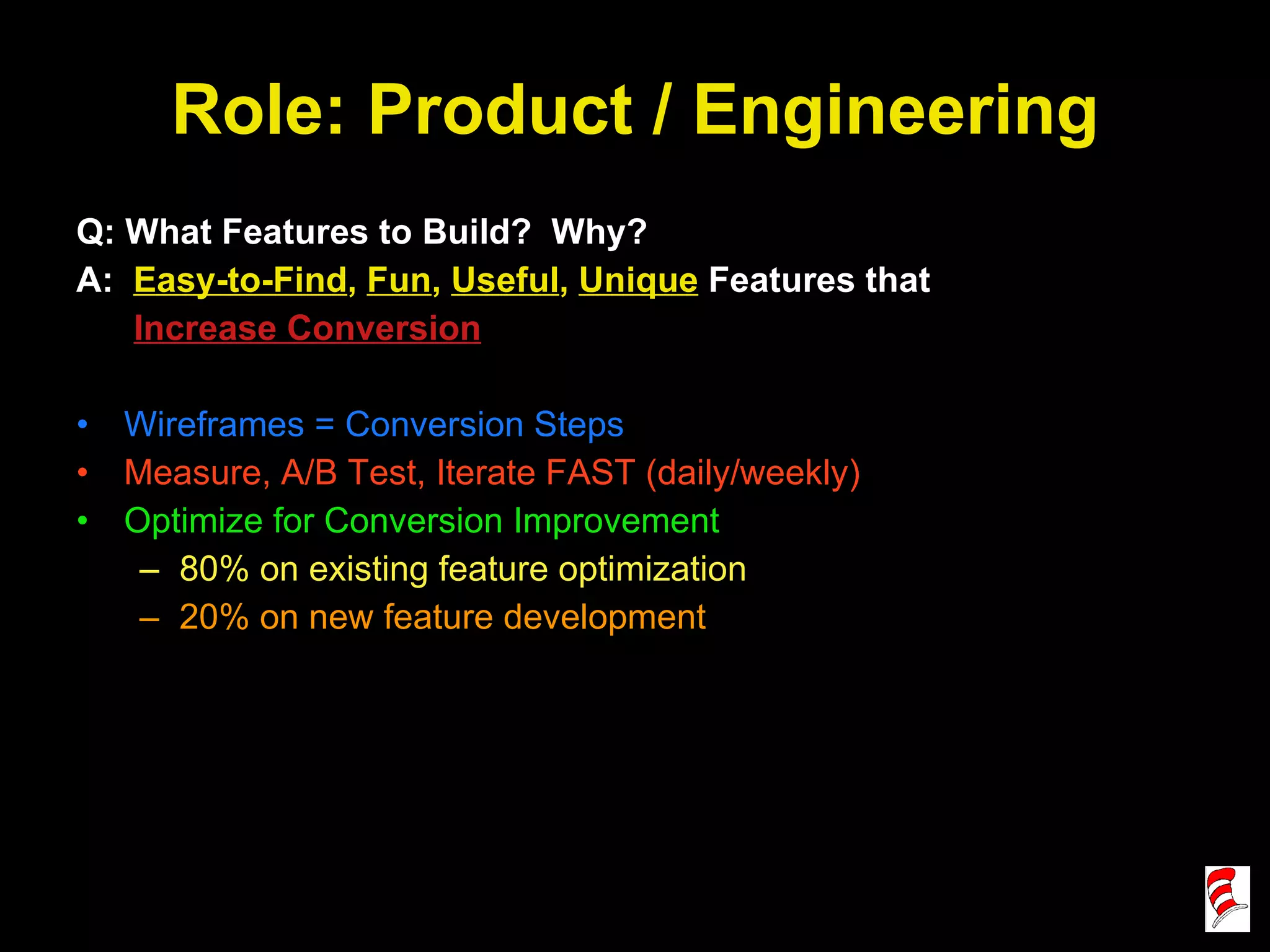 Role: Product / Engineering Q: What Features to Build?  Why? A:  Easy-to-Find ,  Fun ,  Useful ,  Unique  Features that   Increase Conversion Wireframes = Conversion Steps Measure, A/B Test, Iterate FAST (daily/weekly) Optimize for Conversion Improvement 80% on existing feature optimization 20% on new feature development 