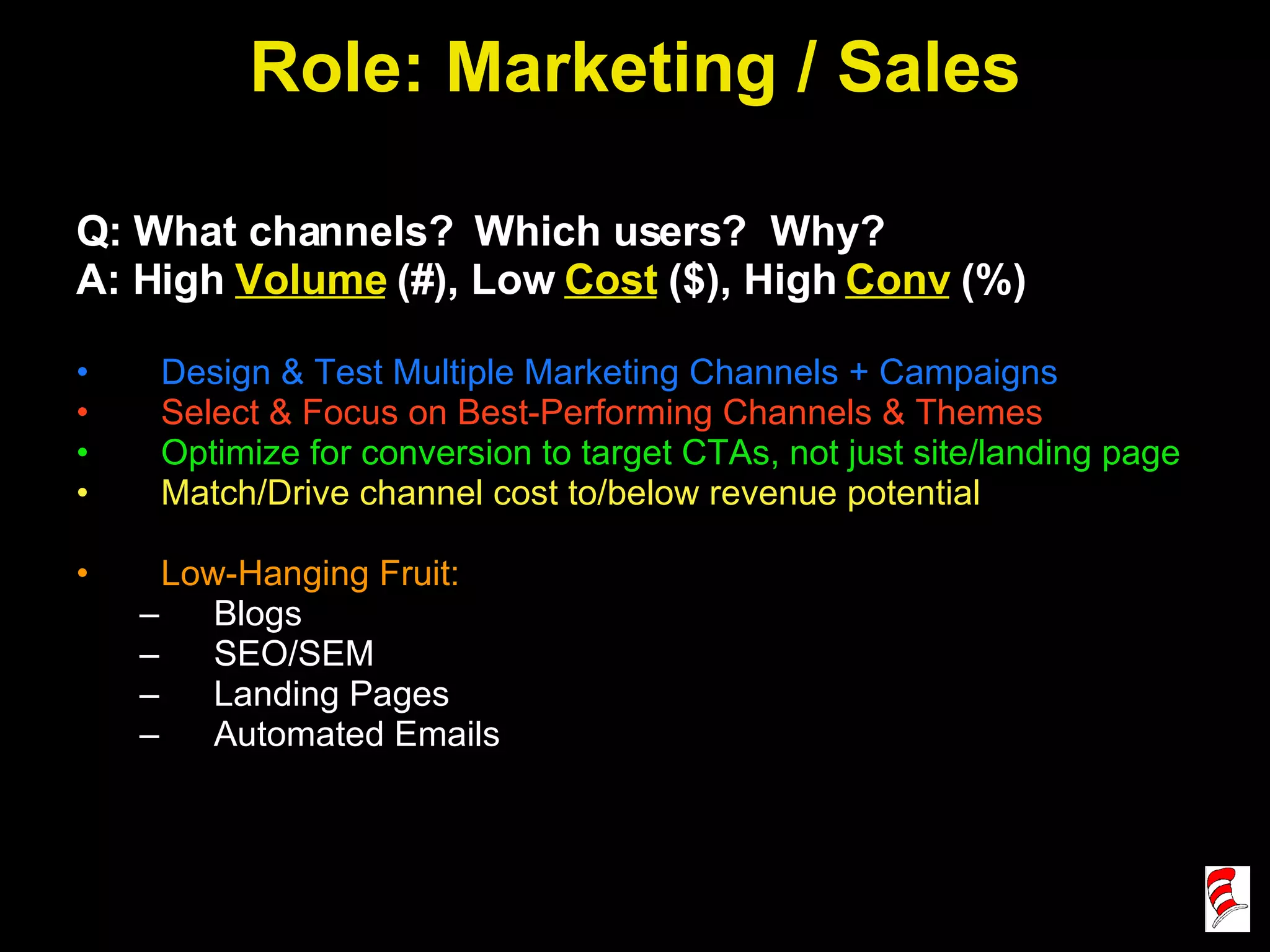Role: Marketing / Sales Q: What channels?  Which users?  Why? A: High  Volume  (#), Low  Cost  ($), High  Conv  (%) Design & Test Multiple Marketing Channels + Campaigns Select & Focus on Best-Performing Channels & Themes Optimize for conversion to target CTAs, not just site/landing page Match/Drive channel cost to/below revenue potential Low-Hanging Fruit:  Blogs SEO/SEM Landing Pages Automated Emails 