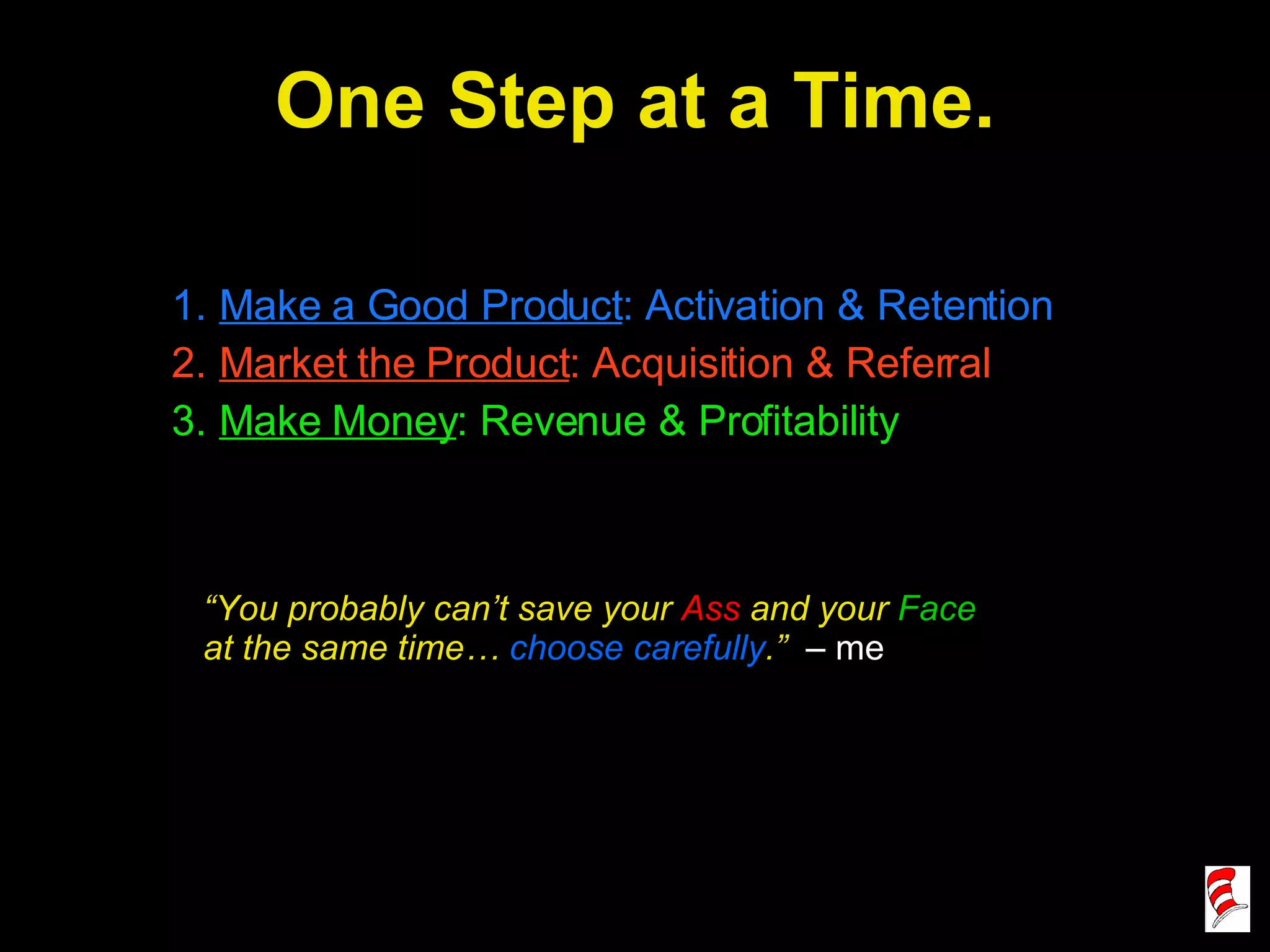 One Step at a Time. Make a Good Product : Activation & Retention Market the Product : Acquisition & Referral Make Money : Revenue & Profitability “ You probably can’t save your  Ass  and your  Face  at the same time…  choose carefully .”  – me 