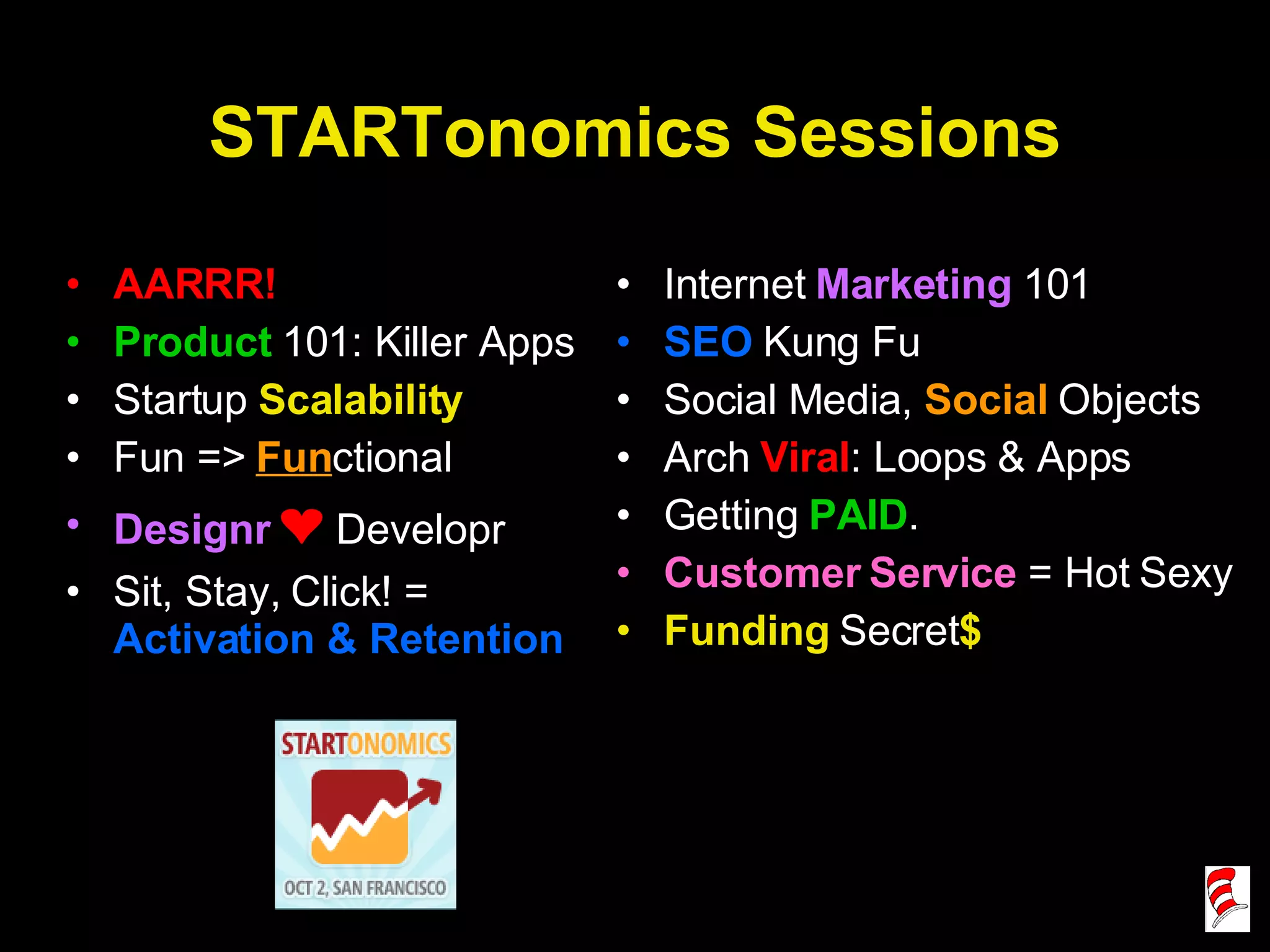 STARTonomics Sessions AARRR! Product  101: Killer Apps Startup  Scalability Fun =>  Fun ctional Designr   ❤   Developr Sit, Stay, Click! =  Activation & Retention Internet  Marketing  101 SEO  Kung Fu Social Media,  Social  Objects Arch  Viral : Loops & Apps Getting  PAID . Customer Service  = Hot Sexy Funding  Secret $ 