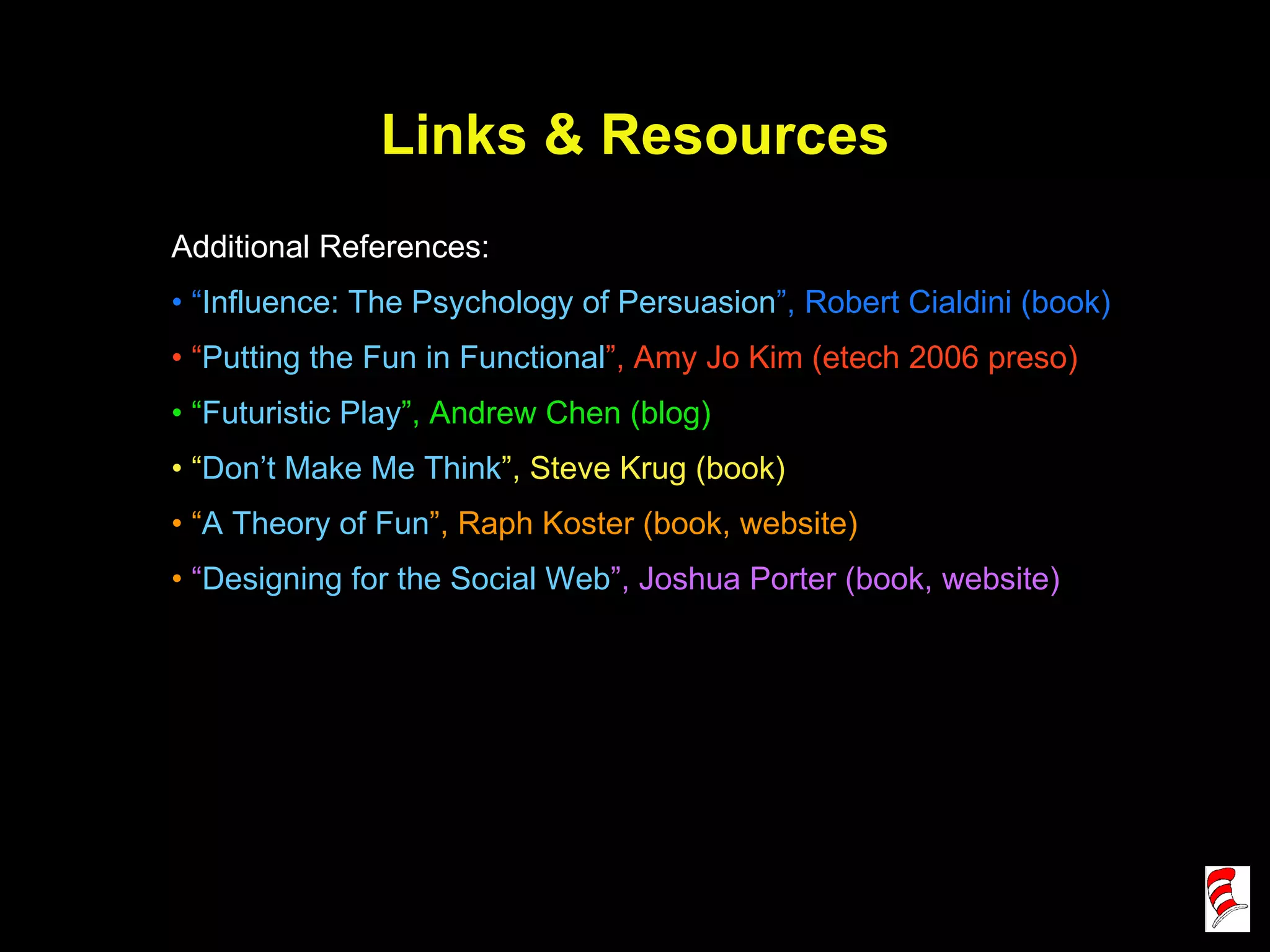 Links & Resources Additional References: “ Influence: The Psychology of Persuasion ”, Robert Cialdini (book) “ Putting the Fun in Functional ”, Amy Jo Kim (etech 2006 preso) “ Futuristic Play ”, Andrew Chen (blog) “ Don’t Make Me Think ”, Steve Krug (book) “ A Theory of Fun ”, Raph Koster (book, website) “ Designing for the Social Web ”, Joshua Porter (book, website) 