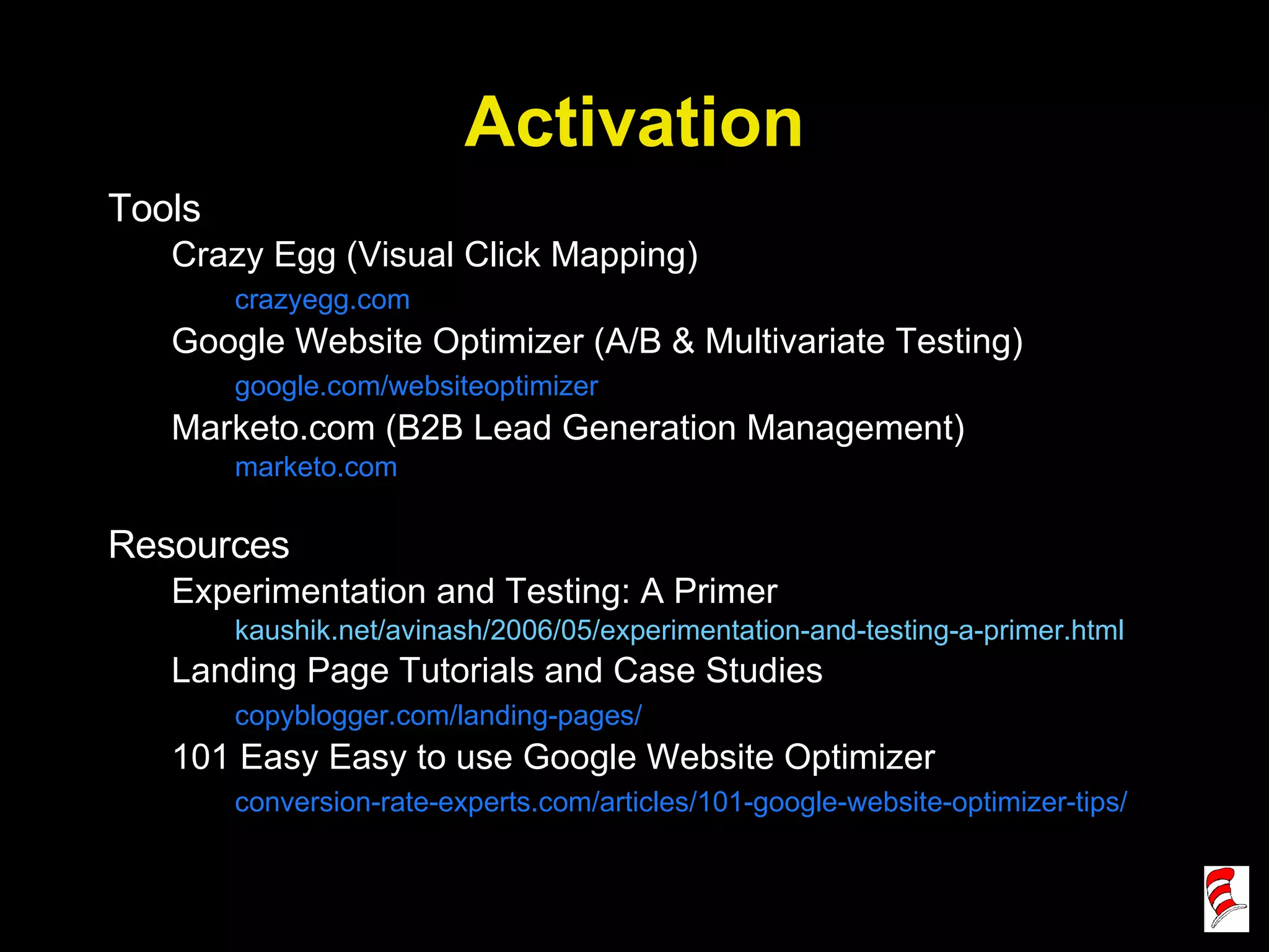 Activation Tools Crazy Egg (Visual Click Mapping) crazyegg.com Google Website Optimizer (A/B & Multivariate Testing) google.com/websiteoptimizer Marketo.com (B2B Lead Generation Management) marketo.com Resources Experimentation and Testing: A Primer kaushik.net/avinash/2006/05/experimentation-and-testing-a-primer.html Landing Page Tutorials and Case Studies copyblogger.com/landing-pages/ 101 Easy Easy to use Google Website Optimizer conversion-rate-experts.com/articles/101-google-website-optimizer-tips/ 