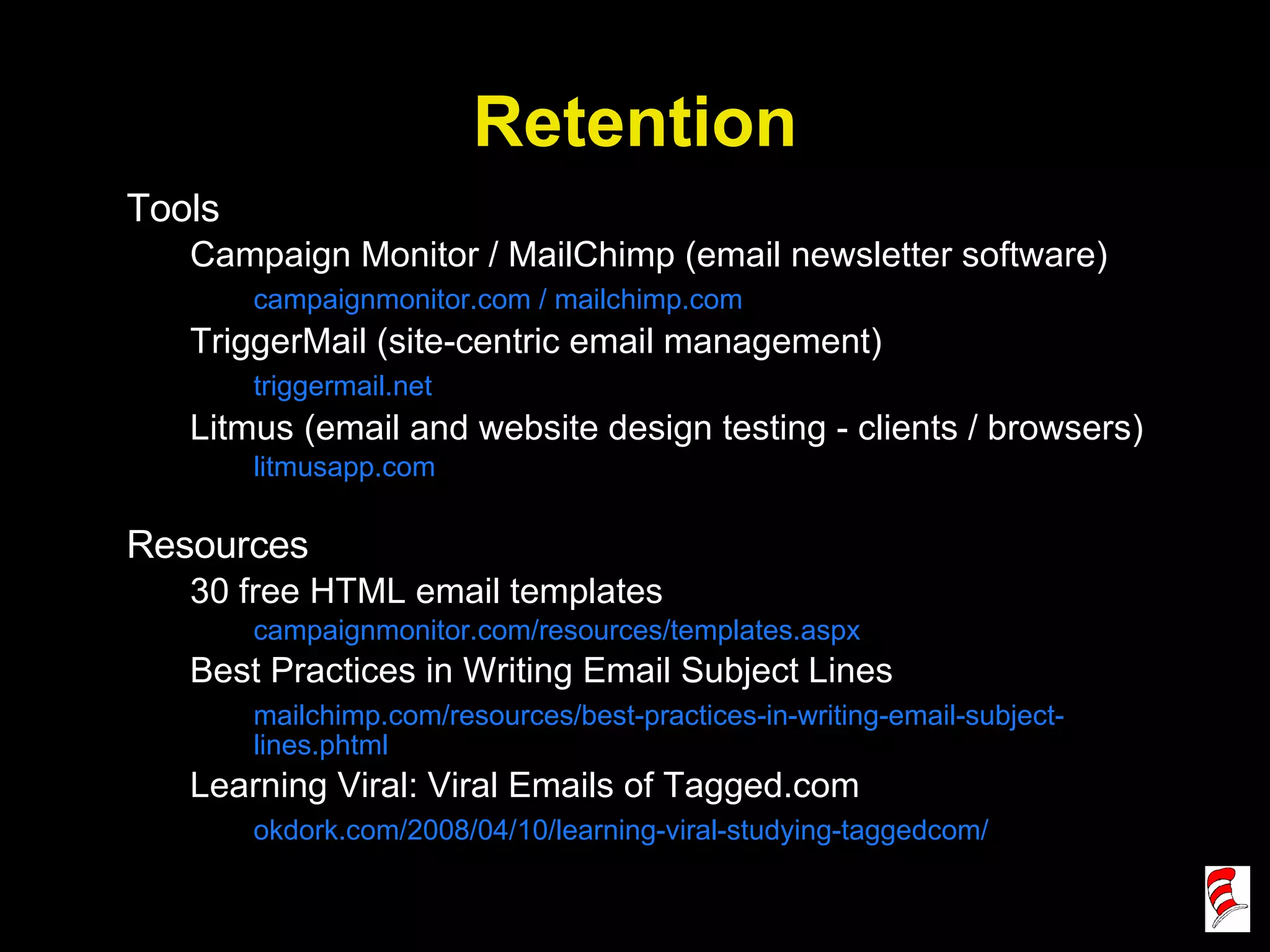 Retention Tools Campaign Monitor / MailChimp (email newsletter software) campaignmonitor.com / mailchimp.com TriggerMail (site-centric email management) triggermail.net Litmus (email and website design testing - clients / browsers) litmusapp.com Resources 30 free HTML email templates campaignmonitor.com/resources/templates.aspx Best Practices in Writing Email Subject Lines mailchimp.com/resources/best-practices-in-writing-email-subject-lines.phtml Learning Viral: Viral Emails of Tagged.com okdork.com/2008/04/10/learning-viral-studying-taggedcom/ 