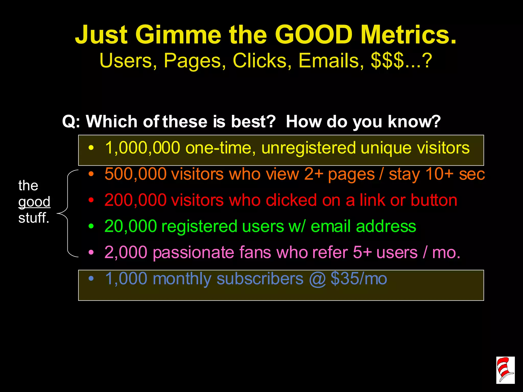 Just Gimme the GOOD Metrics. Users, Pages, Clicks, Emails, $$$...? Q: Which of these is best?  How do you know? 1,000,000 one-time, unregistered unique visitors 500,000 visitors who view 2+ pages / stay 10+ sec 200,000 visitors who clicked on a link or button 20,000 registered users w/ email address 2,000 passionate fans who refer 5+ users / mo. 1,000 monthly subscribers @ $35/mo the  good  stuff. 