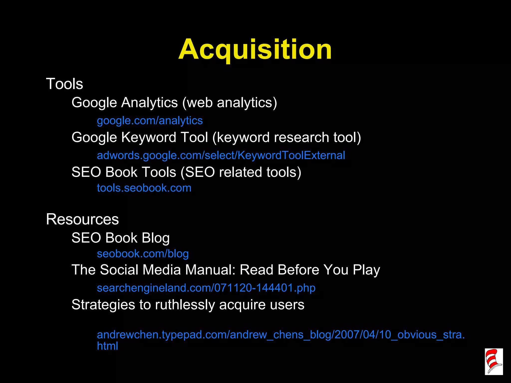 Acquisition Tools Google Analytics (web analytics) google.com/analytics Google Keyword Tool (keyword research tool) adwords.google.com/select/KeywordToolExternal SEO Book Tools (SEO related tools) tools.seobook.com Resources SEO Book Blog seobook.com/blog The Social Media Manual: Read Before You Play searchengineland.com/071120-144401.php Strategies to ruthlessly acquire users andrewchen.typepad.com/andrew_chens_blog/2007/04/10_obvious_stra.html 