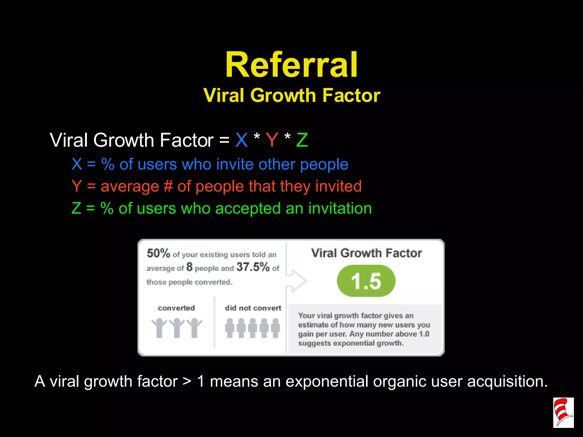 Referral Viral Growth Factor Viral Growth Factor =  X  *  Y  *  Z X = % of users who invite other people Y = average # of people that they invited Z = % of users who accepted an invitation A viral growth factor > 1 means an exponential organic user acquisition. 