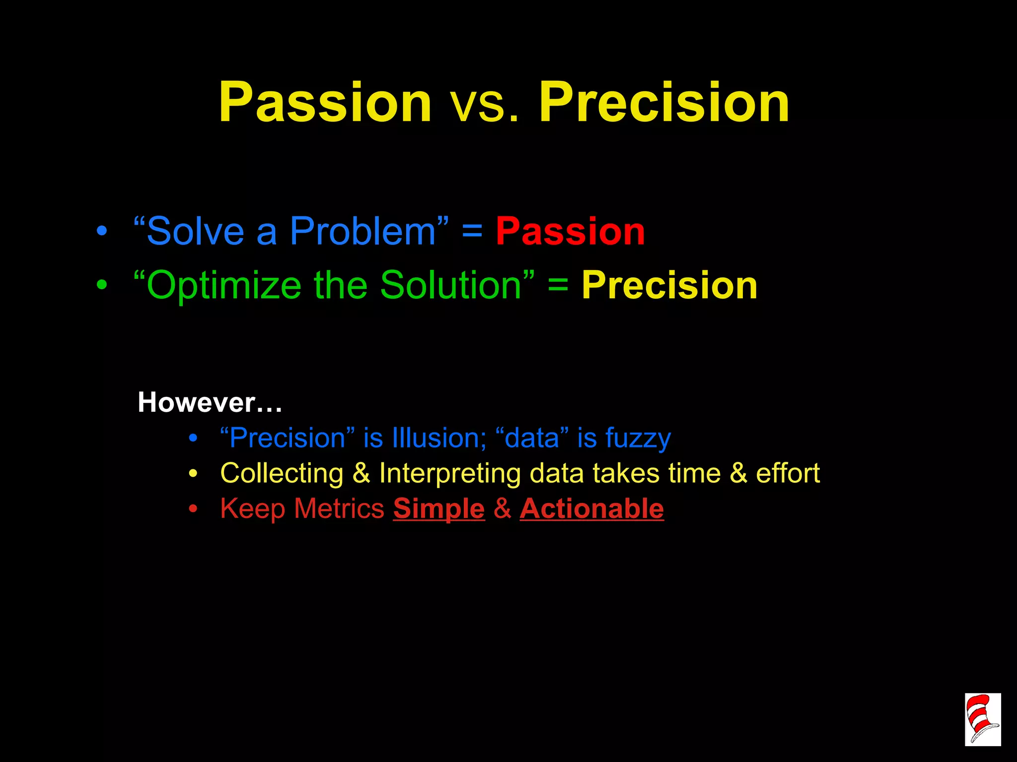 Passion  vs.  Precision “ Solve a Problem” =  Passion “ Optimize the Solution” =   Precision However… “ Precision” is Illusion; “data” is fuzzy Collecting & Interpreting data takes time & effort Keep Metrics  Simple  &  Actionable 