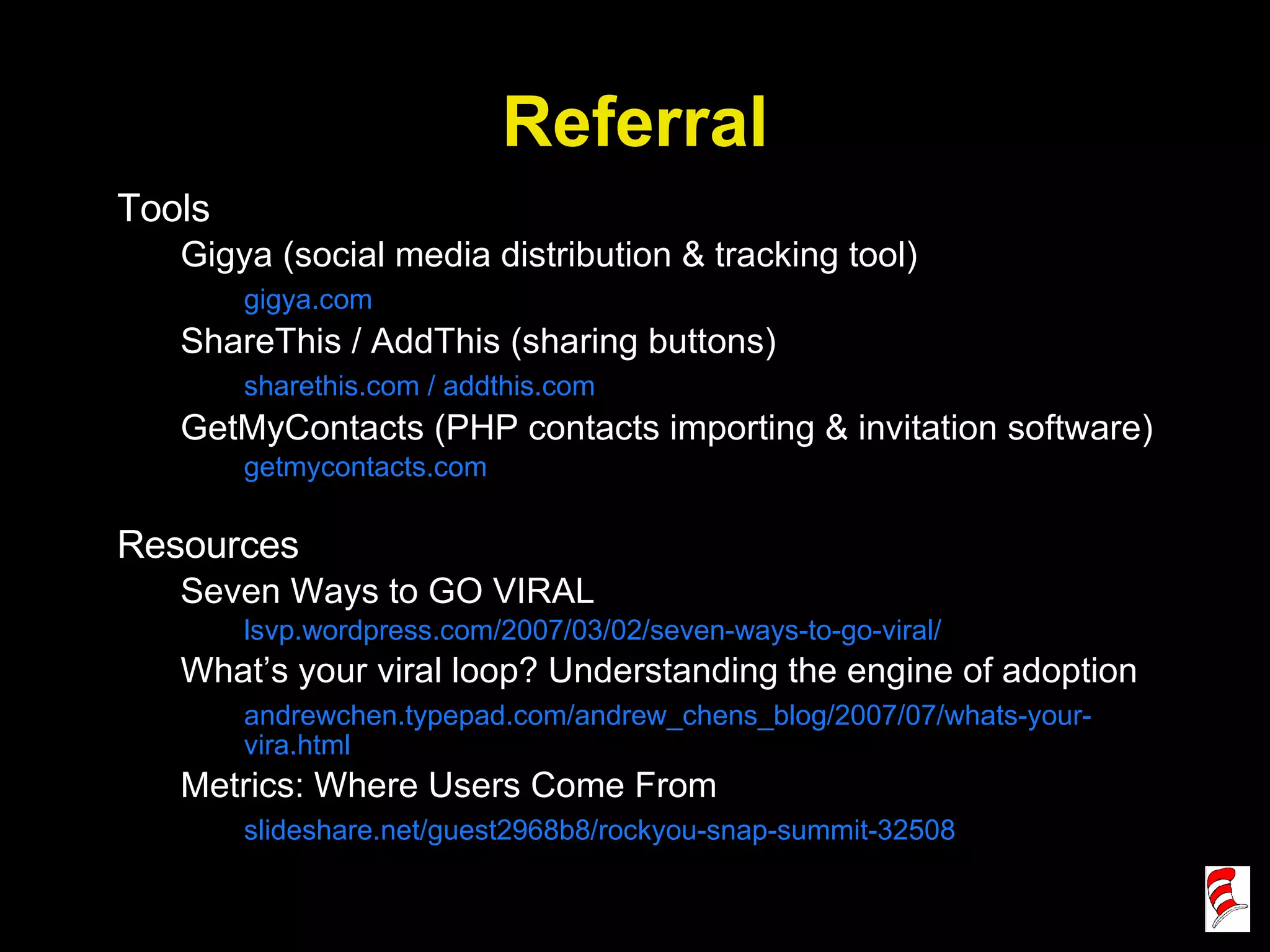 Referral Tools Gigya (social media distribution & tracking tool) gigya.com ShareThis / AddThis (sharing buttons) sharethis.com / addthis.com GetMyContacts (PHP contacts importing & invitation software) getmycontacts.com Resources Seven Ways to GO VIRAL lsvp.wordpress.com/2007/03/02/seven-ways-to-go-viral/ What’s your viral loop? Understanding the engine of adoption andrewchen.typepad.com/andrew_chens_blog/2007/07/whats-your-vira.html Metrics: Where Users Come From slideshare.net/guest2968b8/rockyou-snap-summit-32508 