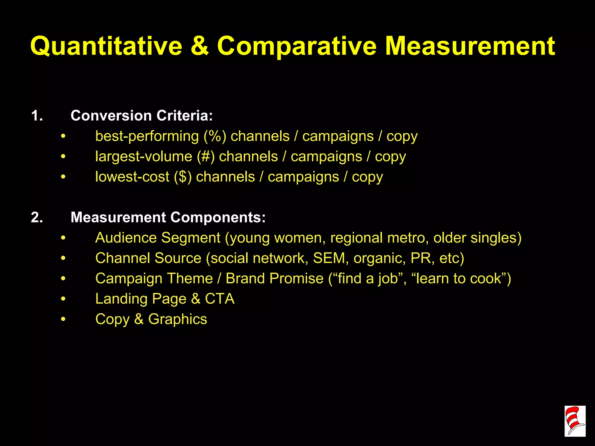 Quantitative & Comparative Measurement Conversion Criteria: best-performing (%) channels / campaigns / copy largest-volume (#) channels / campaigns / copy lowest-cost ($) channels / campaigns / copy Measurement Components: Audience Segment (young women, regional metro, older singles) Channel Source (social network, SEM, organic, PR, etc) Campaign Theme / Brand Promise (“find a job”, “learn to cook”) Landing Page & CTA Copy & Graphics 