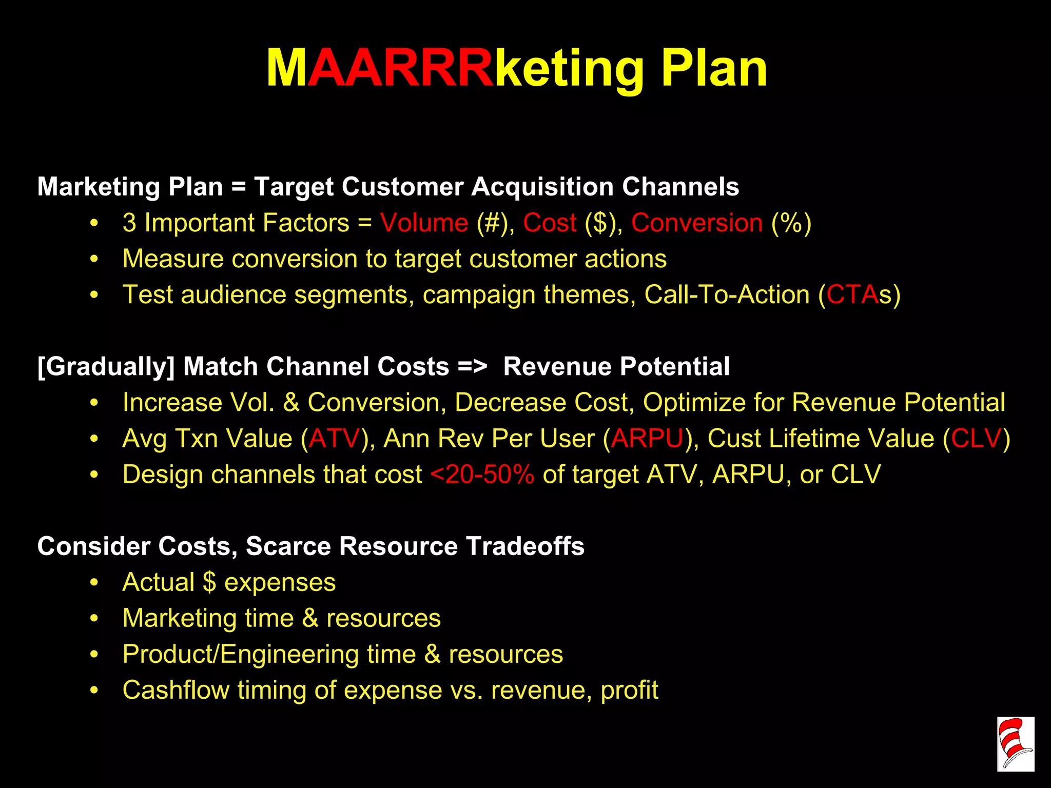 M AARRR keting Plan Marketing Plan = Target Customer Acquisition Channels 3 Important Factors =  Volume  (#),  Cost  ($),  Conversion  (%) Measure conversion to target customer actions Test audience segments, campaign themes, Call-To-Action ( CTA s)  [Gradually] Match Channel Costs =>  Revenue Potential  Increase Vol. & Conversion, Decrease Cost, Optimize for Revenue Potential Avg Txn Value ( ATV ), Ann Rev Per User ( ARPU ), Cust Lifetime Value ( CLV ) Design channels that cost  <20-50%  of target ATV, ARPU, or CLV Consider Costs, Scarce Resource Tradeoffs Actual $ expenses Marketing time & resources Product/Engineering time & resources Cashflow timing of expense vs. revenue, profit 