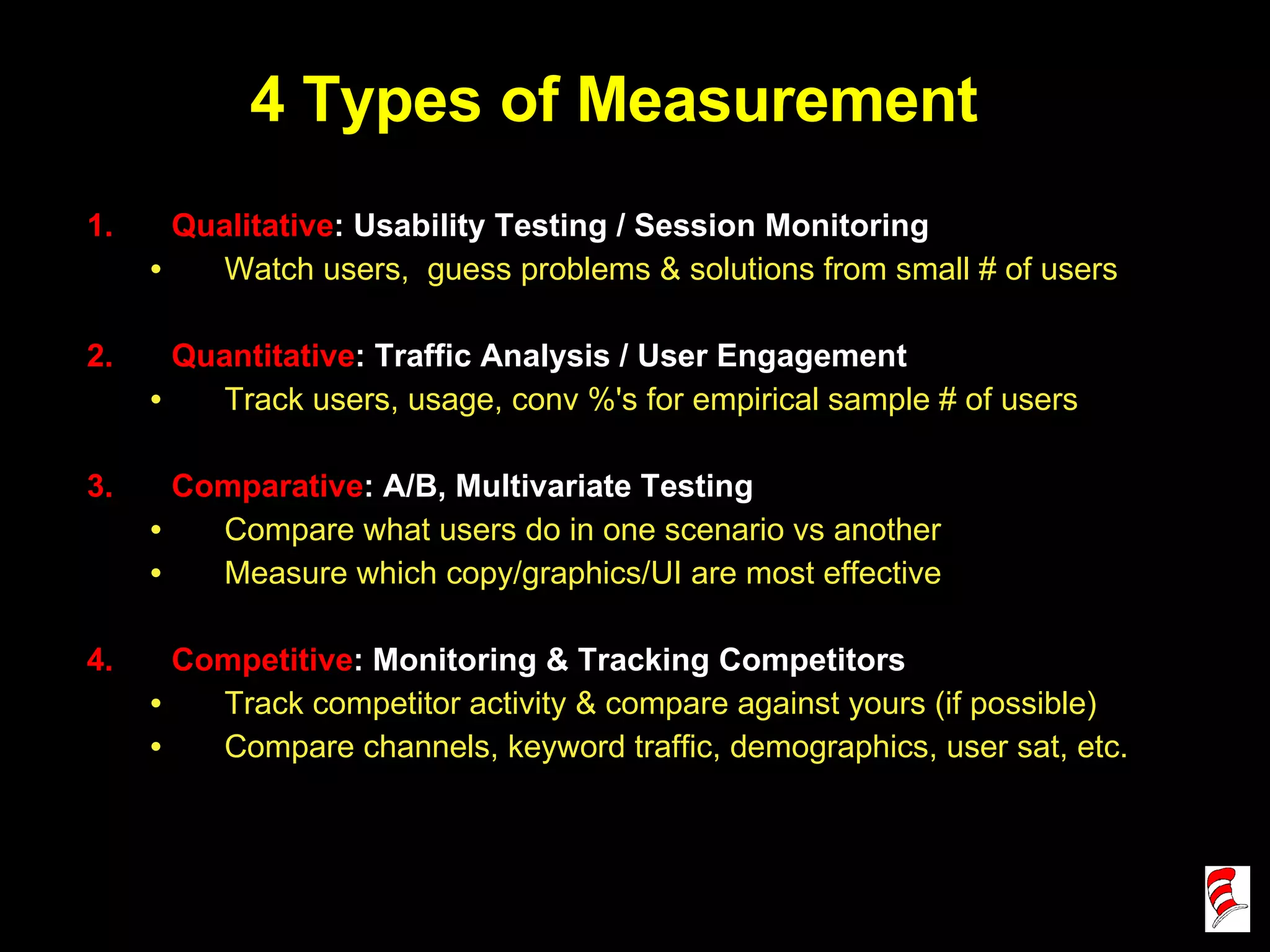 4 Types of Measurement Qualitative : Usability Testing / Session Monitoring Watch users,  guess problems & solutions from small # of users Quantitative : Traffic Analysis / User Engagement Track users, usage, conv %'s for empirical sample # of users Comparative : A/B, Multivariate Testing Compare what users do in one scenario vs another Measure which copy/graphics/UI are most effective Competitive : Monitoring & Tracking Competitors Track competitor activity & compare against yours (if possible) Compare channels, keyword traffic, demographics, user sat, etc. 