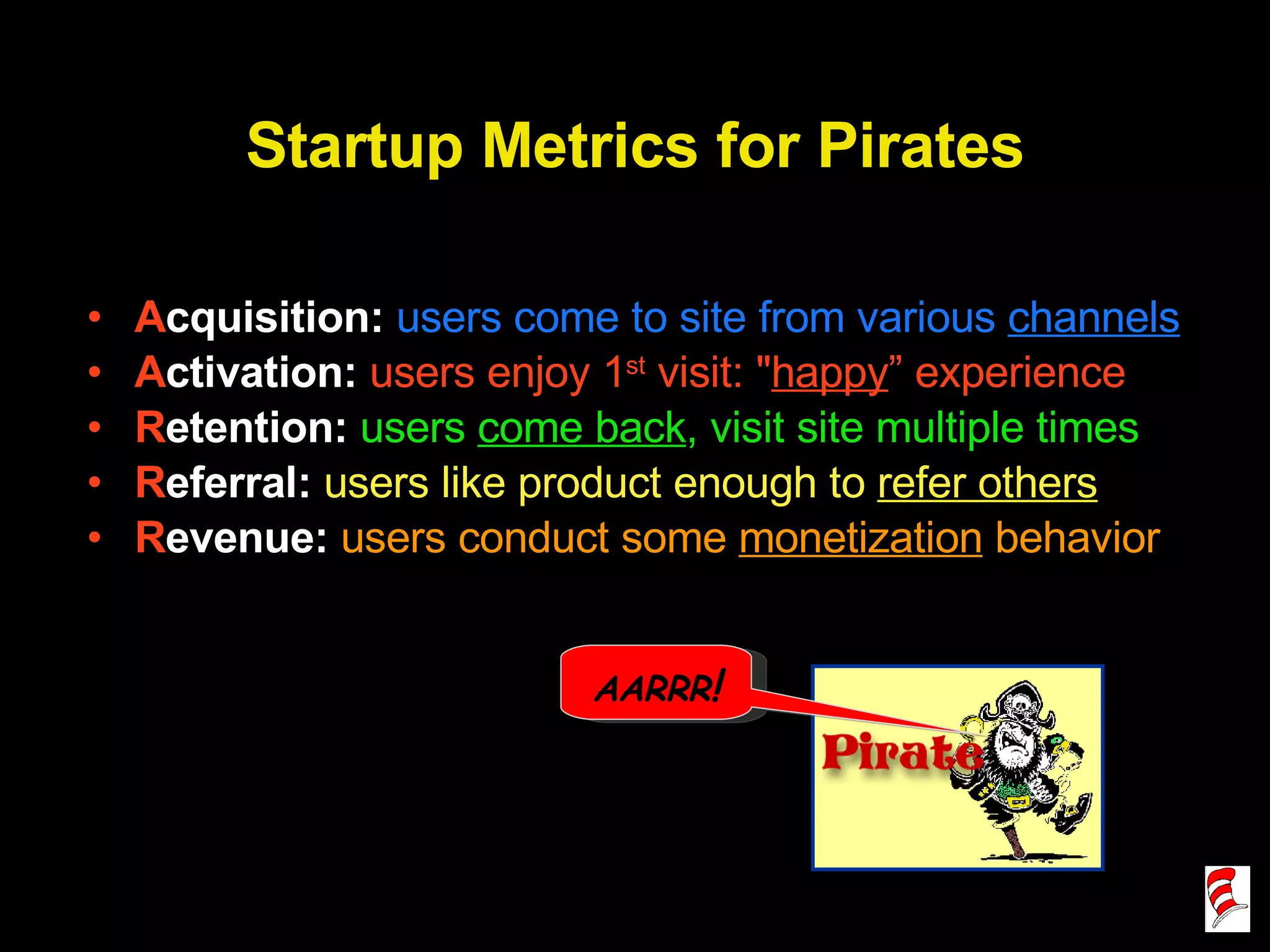 Startup Metrics for Pirates A cquisition:  users come to site from various  channels A ctivation:  users enjoy 1 st  visit: &quot; happy ” experience R etention:  users  come back , visit site multiple times R eferral:  users like product enough to  refer others R evenue:  users conduct some  monetization  behavior AARRR ! 