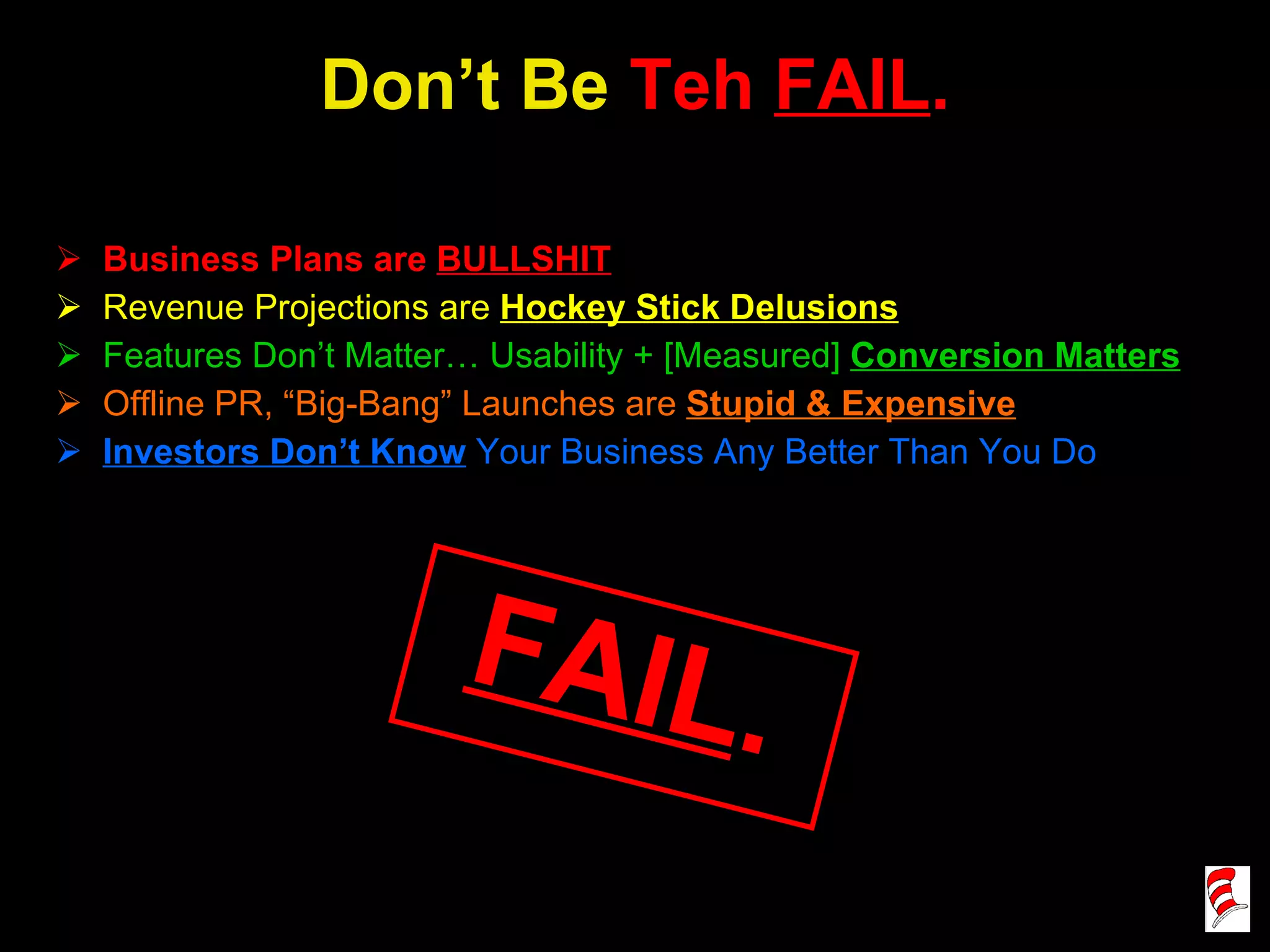 Don’t Be  Teh   FAIL . Business Plans are  BULLSHIT Revenue Projections are  Hockey Stick Delusions Features Don’t Matter… Usability + [Measured]  Conversion Matters Offline PR, “Big-Bang” Launches are  Stupid & Expensive Investors Don’t Know  Your Business Any Better Than You Do FAIL . 