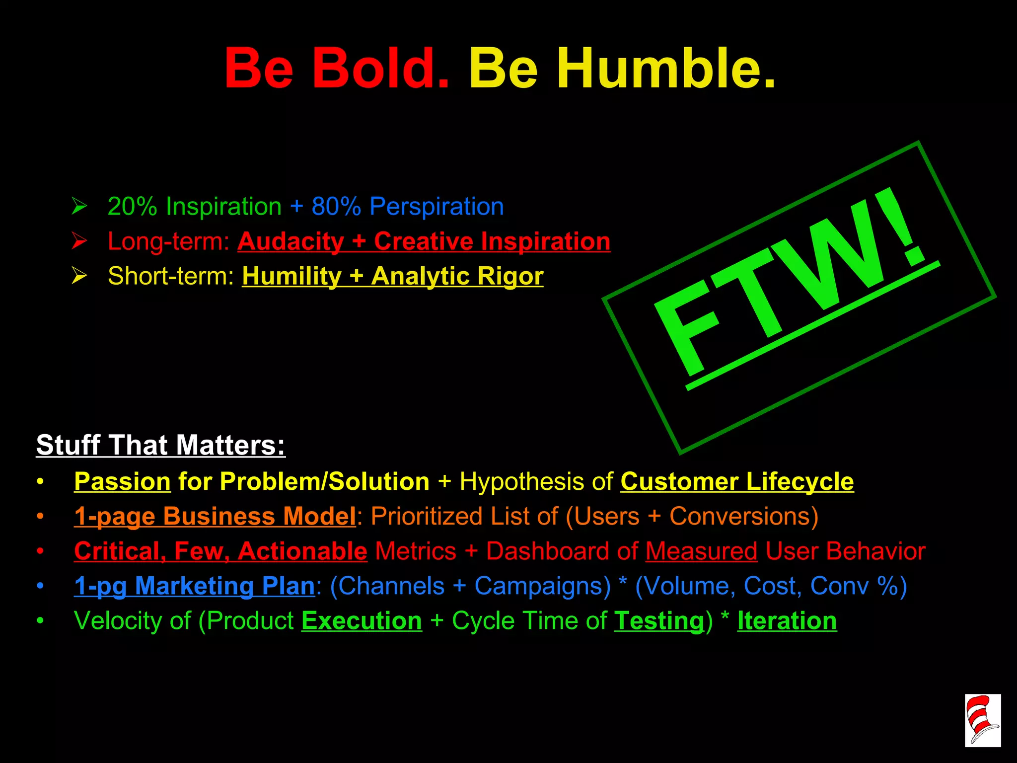Be Bold.  Be Humble. Stuff That Matters: Passion  for Problem/Solution  + Hypothesis of  Customer Lifecycle 1-page Business Model : Prioritized List of (Users + Conversions) Critical, Few, Actionable   Metrics + Dashboard of  Measured  User Behavior 1-pg Marketing Plan : (Channels + Campaigns) * (Volume, Cost, Conv %) Velocity of (Product  Execution  + Cycle Time of  Testing ) *  Iteration 20% Inspiration   + 80% Perspiration Long-term:  Audacity + Creative Inspiration Short-term:  Humility + Analytic Rigor FTW! 