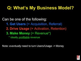 Q: What’s My Business Model? Can be one of the following: Get Users  (= Acquisition, Referral) Drive Usage  (= Activation, Retention) Make Money  (= Revenue*) * ideally  profitable   revenue Note:  eventually  need to turn Users/Usage -> Money 
