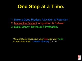 One Step at a Time. Make a Good Product : Activation & Retention Market the Product : Acquisition & Referral Make Money : Revenue & Profitability “ You probably can’t save your  Ass  and your  Face  at the same time…  choose carefully .”  – me 