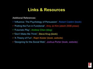 Links & Resources Additional References: “ Influence: The Psychology of Persuasion ”, Robert Cialdini (book) “ Putting the Fun in Functional ”, Amy Jo Kim (etech 2006 preso) “ Futuristic Play ”, Andrew Chen (blog) “ Don’t Make Me Think ”, Steve Krug (book) “ A Theory of Fun ”, Raph Koster (book, website) “ Designing for the Social Web ”, Joshua Porter (book, website) 