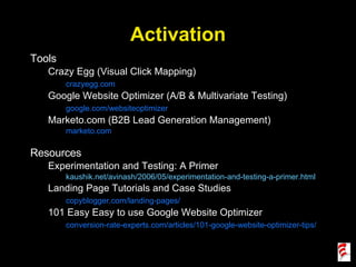 Activation Tools Crazy Egg (Visual Click Mapping) crazyegg.com Google Website Optimizer (A/B & Multivariate Testing) google.com/websiteoptimizer Marketo.com (B2B Lead Generation Management) marketo.com Resources Experimentation and Testing: A Primer kaushik.net/avinash/2006/05/experimentation-and-testing-a-primer.html Landing Page Tutorials and Case Studies copyblogger.com/landing-pages/ 101 Easy Easy to use Google Website Optimizer conversion-rate-experts.com/articles/101-google-website-optimizer-tips/ 