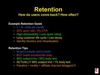Example Retention Goals 1 - 3+ visits per month 20% open rate / 2% CTR High deliverability / Low spam rating Long customer life cycle / Low decay Identify fanatics and cheerleaders Retention Tips Email is simple and it works BUT make unsubscribe easy 80% subject line / 20% body text ACTUALLY 99% subject line / 1% body text Fanatics = virality + affiliate channel (bloggers?) Retention How do users come back? How often? 