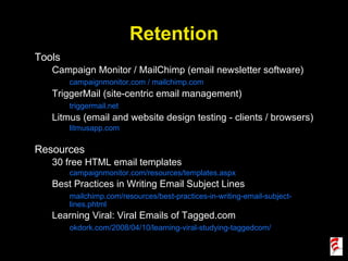 Retention Tools Campaign Monitor / MailChimp (email newsletter software) campaignmonitor.com / mailchimp.com TriggerMail (site-centric email management) triggermail.net Litmus (email and website design testing - clients / browsers) litmusapp.com Resources 30 free HTML email templates campaignmonitor.com/resources/templates.aspx Best Practices in Writing Email Subject Lines mailchimp.com/resources/best-practices-in-writing-email-subject-lines.phtml Learning Viral: Viral Emails of Tagged.com okdork.com/2008/04/10/learning-viral-studying-taggedcom/ 