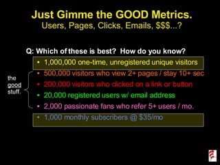 Just Gimme the GOOD Metrics. Users, Pages, Clicks, Emails, $$$...? Q: Which of these is best?  How do you know? 1,000,000 one-time, unregistered unique visitors 500,000 visitors who view 2+ pages / stay 10+ sec 200,000 visitors who clicked on a link or button 20,000 registered users w/ email address 2,000 passionate fans who refer 5+ users / mo. 1,000 monthly subscribers @ $35/mo the  good  stuff. 