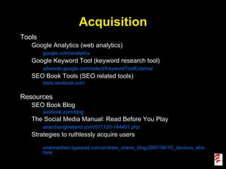Acquisition Tools Google Analytics (web analytics) google.com/analytics Google Keyword Tool (keyword research tool) adwords.google.com/select/KeywordToolExternal SEO Book Tools (SEO related tools) tools.seobook.com Resources SEO Book Blog seobook.com/blog The Social Media Manual: Read Before You Play searchengineland.com/071120-144401.php Strategies to ruthlessly acquire users andrewchen.typepad.com/andrew_chens_blog/2007/04/10_obvious_stra.html 