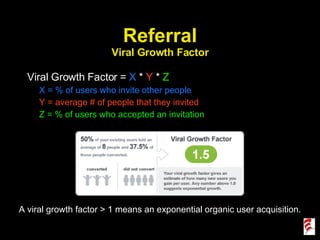 Referral Viral Growth Factor Viral Growth Factor =  X  *  Y  *  Z X = % of users who invite other people Y = average # of people that they invited Z = % of users who accepted an invitation A viral growth factor > 1 means an exponential organic user acquisition. 