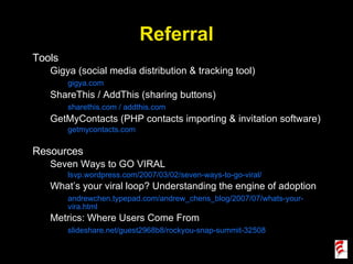 Referral Tools Gigya (social media distribution & tracking tool) gigya.com ShareThis / AddThis (sharing buttons) sharethis.com / addthis.com GetMyContacts (PHP contacts importing & invitation software) getmycontacts.com Resources Seven Ways to GO VIRAL lsvp.wordpress.com/2007/03/02/seven-ways-to-go-viral/ What’s your viral loop? Understanding the engine of adoption andrewchen.typepad.com/andrew_chens_blog/2007/07/whats-your-vira.html Metrics: Where Users Come From slideshare.net/guest2968b8/rockyou-snap-summit-32508 