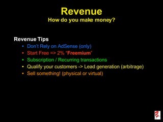 Revenue How do you make money? Revenue Tips Don’t Rely on AdSense (only) Start Free => 2% “ Freemium ” Subscription / Recurring transactions Qualify your customers -> Lead generation (arbitrage) Sell something! (physical or virtual) 