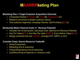 M AARRR keting Plan Marketing Plan = Target Customer Acquisition Channels 3 Important Factors =  Volume  (#),  Cost  ($),  Conversion  (%) Measure conversion to target customer actions Test audience segments, campaign themes, Call-To-Action ( CTA s)  [Gradually] Match Channel Costs =>  Revenue Potential  Increase Vol. & Conversion, Decrease Cost, Optimize for Revenue Potential Avg Txn Value ( ATV ), Ann Rev Per User ( ARPU ), Cust Lifetime Value ( CLV ) Design channels that cost  <20-50%  of target ATV, ARPU, or CLV Consider Costs, Scarce Resource Tradeoffs Actual $ expenses Marketing time & resources Product/Engineering time & resources Cashflow timing of expense vs. revenue, profit 