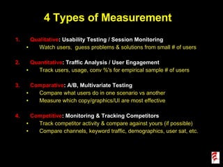 4 Types of Measurement Qualitative : Usability Testing / Session Monitoring Watch users,  guess problems & solutions from small # of users Quantitative : Traffic Analysis / User Engagement Track users, usage, conv %'s for empirical sample # of users Comparative : A/B, Multivariate Testing Compare what users do in one scenario vs another Measure which copy/graphics/UI are most effective Competitive : Monitoring & Tracking Competitors Track competitor activity & compare against yours (if possible) Compare channels, keyword traffic, demographics, user sat, etc. 