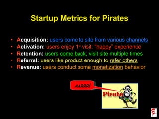 Startup Metrics for Pirates A cquisition:  users come to site from various  channels A ctivation:  users enjoy 1 st  visit: " happy ” experience R etention:  users  come back , visit site multiple times R eferral:  users like product enough to  refer others R evenue:  users conduct some  monetization  behavior AARRR ! 