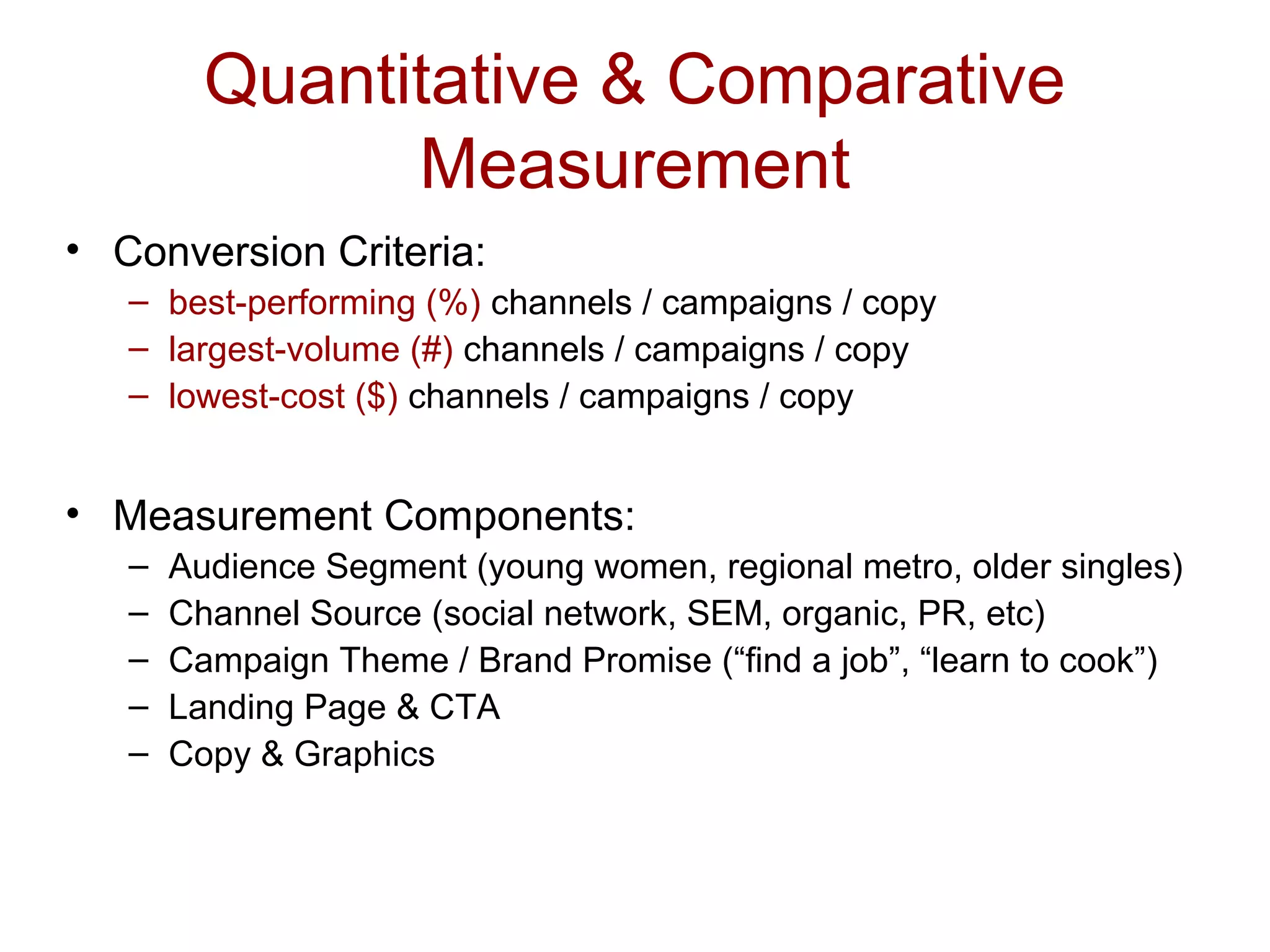 Quantitative & Comparative
Measurement
• Conversion Criteria:
– best-performing (%) channels / campaigns / copy
– largest-volume (#) channels / campaigns / copy
– lowest-cost ($) channels / campaigns / copy
• Measurement Components:
– Audience Segment (young women, regional metro, older singles)
– Channel Source (social network, SEM, organic, PR, etc)
– Campaign Theme / Brand Promise (“find a job”, “learn to cook”)
– Landing Page & CTA
– Copy & Graphics
 