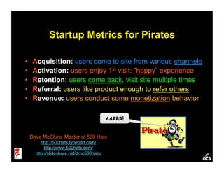 Startup Metrics for Pirates

•     Acquisition: users come to site from various channels
•     Activation: users enjoy 1st visit: quot;happy” experience
•     Retention: users come back, visit site multiple times
•     Referral: users like product enough to refer others
•     Revenue: users conduct some monetization behavior

                                           AARRR!


     Dave McClure, Master of 500 Hats
          http://500hats.typepad.com/
            http://www.500hats.com/
       http://slideshare.net/dmc500hats/