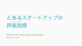 とあるスタートアップの
評価指標
Takaaki Umada / https://medium.com/@tumada/
January 4th, 2016
1
メ ト リ ク ス
 