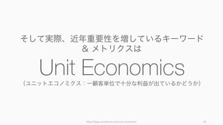 http://blog.samaltman.com/unit-­‐economics 18
そして実際、近年重要性を増しているキーワード
& メトリクスは
Unit Economics（ユニットエコノミクス：一顧客単位で十分な利益が出ているかど...