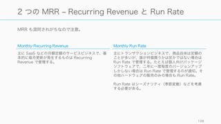 売上はそのタイミングによって名前が異なる。それぞれの違いを確認しておくことが大事。
http://blog.saasmetrics.co/bookings-vs-revenues-vs-billings/ 128
Booking, Revenue, Billing, Deferred Revenue
Booking (予約)
契約書や購読開始などで、顧客が支払うと約束した金
額。たとえば月額一定金額の SaaS を年間契約した場
合は年額が Booking される。
Revenue (収入)
会計上の収入。サービスが顧客に実際に開始された時
点で発生する。年間契約で月額課金の場合、月額が
Revenue として計上される。SaaS の場合は月々のサ
ブスクリプション期間終了時が Revenue の発生時に
なる。
Billing (請求)
請求書を発行し、実際に銀行口座に入ったお金。
Deferred Revenue
請求書を発行して実際に銀行口座に入ったものの、ま
だサービスを提供していないので Revenue として計
上できないお金。例えば年額分の前払いなど。
 