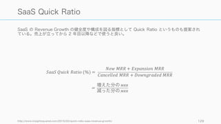 MRR も混同されがちなので注意。
129
2 つの MRR ‒ Recurring Revenue と Run Rate
Monthly Recurring Revenue
主に SaaS などの月額定額のサービスビジネスで、基
本的に毎月更新が発生するものは Recurring
Revenue で管理する。
Monthly Run Rate
主にトランザクションビジネスで、商品自体は定額の
ことが多いが、誰が何個買うかは定かではない場合は
Run Rate で管理する。たとえば個人向けパッケージ
ソフトウェアで、二年に一度程度のバージョンアップ
しかしない場合は Run Rate で管理するのが適切。そ
の他ハードウェアの販売のみの場合も Run Rate。
Run Rate はシーズナリティ（季節変動）などを考慮
する必要がある。
 