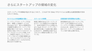 スタートアップの領域が拡大するにつれて、これまでの Web やモバイルとは異なる経営感覚が求め
られつつある。
13
さらにスタートアップの領域の変化でコスト上昇
モバイルとの利益構造の違い
ハードウェアスタートアップの台
頭や、閉鎖した清掃サービスの
Homejoy など、徐々に物理世界と
の接触が必要なスタートアップの
領域が増えてきており、そのため
従来の Web やモバイルのスタート
アップに比べてコストが増しやす
い。街単位で拡大していくスター
トアップはコスト計算が重要なほ
か、モバイルでのアプリストアな
どとは異なりスケールのさせ方も
異なるので注意する。
スケールへの時間
物理と関係のあるスタートアップ
はスケールに時間がかかる事が多
く、従来の成長モデルとは異なる。
また SaaS のスタートアップも一
部の例外を覗いて成長が遅い傾向
にあるので、長時間生き抜けるよ
うなコスト感覚が必要になってき
ている。
初期投資や研究開発が必要に
研究開発を含むスタートアップも
スケールまで時間がかかりがち。
ハードウェアが絡むと初期投資も
かさむため、従来のコンシューマ
向けスタートアップとは異なるバ
ランス感で望む必要がある。
 