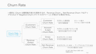 Revenue の発生源を様々な形で切ることで新たなインサイトが見つかることが多い。
131
Revenue Mix
By Customer
特定顧客への依存度がどの程度か
を把握する。一部の顧客が大規模
な売上を占めている場合は、その
案件を落とさないようにアカウン
トマネージャーを貼り付けたりす
る。
By Product
プロダクトライン別での売上の分
析を行う。新規プロダクトの構成
比が向上しているかや、上位エ
ディションのプロダクトが売れて
いるかなどを分析し、健全な構成
比率を目指す。
By Vertical
顧客の産業別で分析し、それぞれ
の産業においてどのようなシナリ
オで売れているのかを把握したり
する。
By Channel
チャネルへの依存度を測れるほか、
効果的なチャネルの分析などに便
利。
By Partner
特定パートナーからの売上が多い
場合、工夫して売ってくれている
場合がある。その工夫をうまく横
展開することなどが一個の手法と
してある。
By Event
特殊なイベント（TV 放映など）が
あった場合、その後の売上の推移
や、顧客の変化などを追いかける
ことでインサイトが見つかる場合
がある。
 