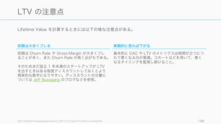 LTV の計算は以下のようになる。
138
LTV ‒ Lifetime Value
𝐿𝑇𝑉 = 𝐴𝑅𝑃𝐴	
   𝐴𝑣𝑒𝑟𝑎𝑔𝑒	
   𝑀 𝑅𝑅	
   𝑝 𝑒𝑟	
   𝐴 𝑐𝑐𝑜𝑢𝑛𝑡 ×	
   𝐴 𝑣𝑒𝑟𝑎𝑔𝑒	
   𝐶 𝑢𝑠𝑡𝑜𝑚𝑒𝑟	
   𝐿 𝑖𝑓𝑒𝑡𝑖𝑚𝑒
Average	
  Customer	
  Lifetime	
  (平均顧客寿命)	
  = 	
  
!
klm&$#no	
  k'lo%	
  Vp&n
よって
𝐿𝑇𝑉 =	
  
𝐴𝑅𝑃𝐴
𝐶𝑢𝑠𝑡𝑜𝑚𝑒𝑟	
   𝐶ℎ𝑢𝑟𝑛	
   𝑅 𝑎𝑡𝑒
ただし正確には利益率を反映させなければならないので、
𝐿𝑇𝑉 = 	
  
𝐴𝑅𝑃𝐴	
  ×	
   𝐶 𝑜𝑛𝑡𝑟𝑖𝑏𝑢𝑡𝑖𝑜𝑛	
   𝑀 𝑎𝑔𝑖𝑛	
  (%)
𝐶𝑢𝑠𝑡𝑜𝑚𝑒𝑟	
   𝐶ℎ𝑢𝑟𝑛	
   𝑅 𝑎𝑡𝑒
Lifetime Value (LTV) は平均顧客月次売上に、
※ Contribution Margin については後述
 