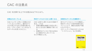 CAC も混同されやすい。チャネルの有効性を測ることが主な目的であることが多いので、基本的に
は Paid CAC で見るべき。
140
CAC ‒ Customer Acquisition Cost
𝐵𝑙𝑒𝑛𝑑𝑒𝑑 	
   𝐶 𝐴𝐶 = 	
  
すべてのセールスとマーケティングの支出
新規顧客の数
(Blended)
CAC
Organic
CAC
Paid CAC
Paid CAC (Channel A)
Paid CAC (Channel B)
Paid CAC (Channel C)
Paid	
   𝐶 𝐴𝐶 = 	
  
とある活動やチャネルでの支出
とある活動で獲得した新規顧客の数
 
