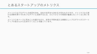 メトリクスはプロダクトの成否を決め、会社の生死をも決める大切なものですが、メトリクスから新
たな洞察を得てそれをプロダクトに反映するには、ひとりひとりの発想が重要になってくると思いま
す。
メトリクスをベースに死ぬことを避けながら、従来の予想を超える素晴らしいプロダクトがスタート
アップの皆さんから生まれてくることを願っています。
169
とあるスタートアップのメトリクス
 