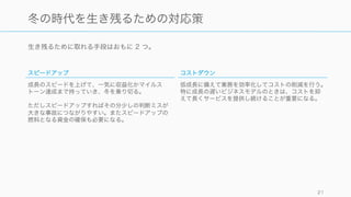 生き残るために取れる手段はおもに 2 つ。
21
冬の時代を生き残るための対応策
スピードアップ
成長のスピードを上げて、一気に収益化かマイルス
トーン達成まで持っていき、冬を乗り切る。
ただしスピードアップすればその分少しの判断ミスが
大きな事故につながりやすい。またスピードアップの
燃料となる資金の確保も必要になる。
コストダウン
低成長に備えて業務を効率化してコストの削減を行う。
特に成長の遅いビジネスモデルのときは、コストを抑
えて長くサービスを提供し続けることが重要になる。
 