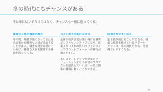 冬は単にピンチだけではなく、チャンスも一緒に巡ってくる。
26
冬の時代にもチャンスがある
優秀な人材の獲得の機会
冬の間、業績が悪くなってきた他
の企業から優秀な人材が流出する
ことが多い。健全な経営を続けて
いれば、優秀な人材を獲得する機
会が回ってくる。
コスト面での新たな注目
全体の経済状況が悪い時には顧客
がコストセンシティブになり、従
来よりコストの低いソリューショ
ンやプラットフォームへの移行が
進みやすい。
もしスタートアップが従来のソ
リューションよりも安価なプロダ
クトを提供していれば、一気に顧
客の獲得に動くことができる。
投資されやすくなる
生き残り続けることができる、健
全な経営を続けているスタート
アップは、冬の時代だからこそ投
資されやすくなる。
 