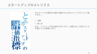 本スライドでは現状を正確に把握するためのメトリクスについて扱
います。
• 定義
• 使い方
など、リファレンス的な部分が多いので、必要に応じて読むところ
を選ぶことを推奨します。
28
スタートアップのメトリクス
 